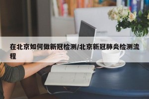 在北京如何做新冠检测/北京新冠肺炎检测流程