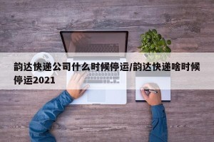 韵达快递公司什么时候停运/韵达快递啥时候停运2021