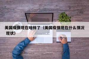 美国疫情现在啥样了（美国疫情现在什么情况 现状）