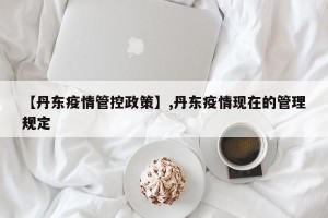 【丹东疫情管控政策】,丹东疫情现在的管理规定