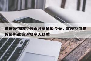 重庆疫情防控最新政策通知今天，重庆疫情防控最新政策通知今天封城