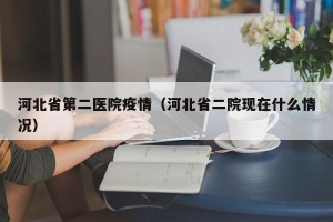 河北省第二医院疫情（河北省二院现在什么情况）