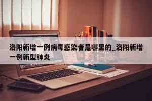 洛阳新增一例病毒感染者是哪里的_洛阳新增一例新型肺炎