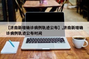 【济南新增确诊病例轨迹公布】,济南新增确诊病例轨迹公布时间