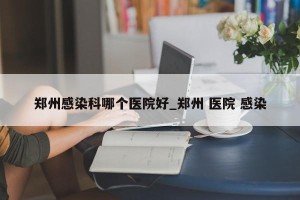 郑州感染科哪个医院好_郑州 医院 感染