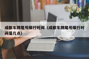 成都车牌尾号限行时间（成都车牌尾号限行时间是几点）