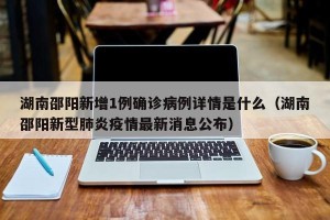 湖南邵阳新增1例确诊病例详情是什么（湖南邵阳新型肺炎疫情最新消息公布）