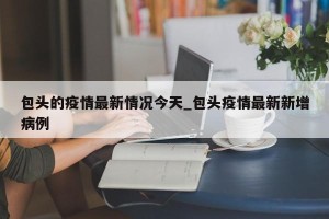 包头的疫情最新情况今天_包头疫情最新新增病例