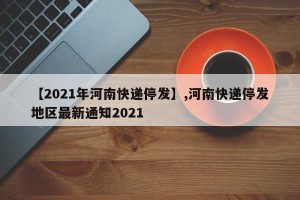 【2021年河南快递停发】,河南快递停发地区最新通知2021