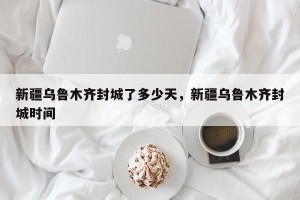 新疆乌鲁木齐封城了多少天，新疆乌鲁木齐封城时间
