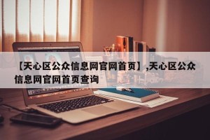 【天心区公众信息网官网首页】,天心区公众信息网官网首页查询