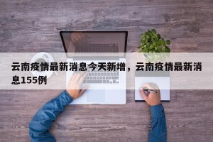 云南疫情最新消息今天新增，云南疫情最新消息155例