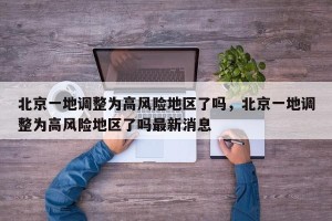 北京一地调整为高风险地区了吗，北京一地调整为高风险地区了吗最新消息