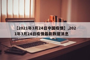 【2021年3月24日中国疫情】,2021年3月24日疫情最新数据消息