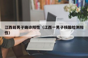 江西籍男子确诊阳性（江西一男子核酸检测阳性）