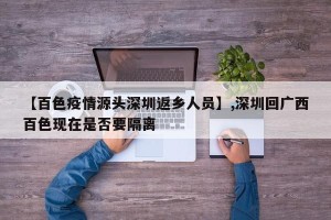 【百色疫情源头深圳返乡人员】,深圳回广西百色现在是否要隔离