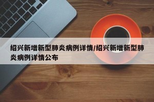绍兴新增新型肺炎病例详情/绍兴新增新型肺炎病例详情公布