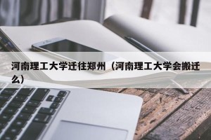 河南理工大学迁往郑州（河南理工大学会搬迁么）