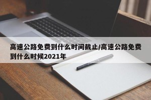 高速公路免费到什么时间截止/高速公路免费到什么时候2021年