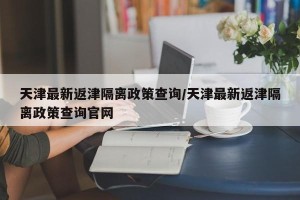天津最新返津隔离政策查询/天津最新返津隔离政策查询官网