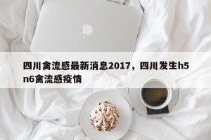 四川禽流感最新消息2017，四川发生h5n6禽流感疫情