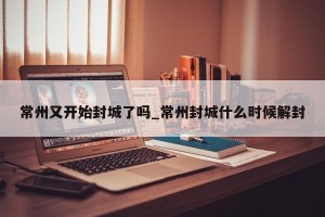 常州又开始封城了吗_常州封城什么时候解封
