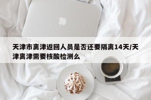 天津市离津返回人员是否还要隔离14天/天津离津需要核酸检测么