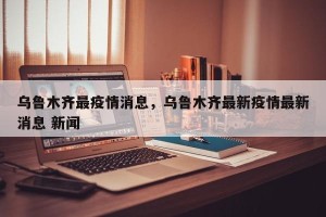 乌鲁木齐最疫情消息，乌鲁木齐最新疫情最新消息 新闻