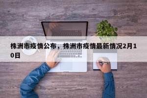 株洲市疫情公布，株洲市疫情最新情况2月10日