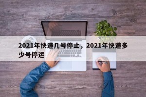 2021年快递几号停止，2021年快递多少号停运