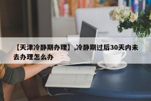 【天津冷静期办理】,冷静期过后30天内未去办理怎么办