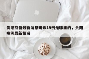 贵阳疫情最新消息确诊19例是哪里的，贵阳病例最新情况