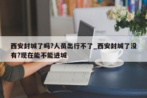 西安封城了吗?人员出行不了_西安封城了没有?现在能不能进城
