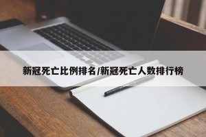 新冠死亡比例排名/新冠死亡人数排行榜