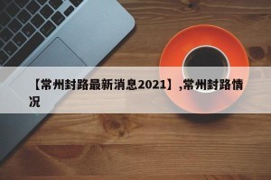 【常州封路最新消息2021】,常州封路情况