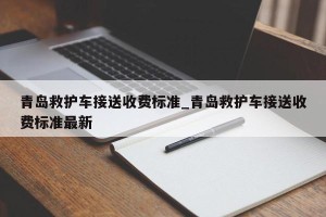 青岛救护车接送收费标准_青岛救护车接送收费标准最新