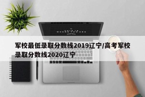 军校最低录取分数线2019辽宁/高考军校录取分数线2020辽宁
