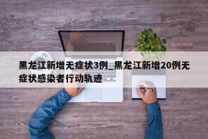 黑龙江新增无症状3例_黑龙江新增20例无症状感染者行动轨迹