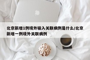 北京新增1例境外输入关联病例是什么/北京新增一例境外关联病例