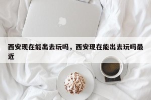 西安现在能出去玩吗，西安现在能出去玩吗最近