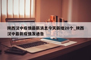 陕西汉中疫情最新消息今天新增20个_陕西汉中最新疫情发通告