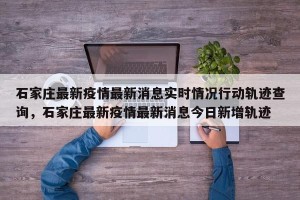 石家庄最新疫情最新消息实时情况行动轨迹查询，石家庄最新疫情最新消息今日新增轨迹