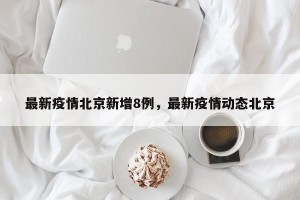 最新疫情北京新增8例，最新疫情动态北京