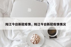 阳江今日新冠疫情，阳江今日新冠疫情情况