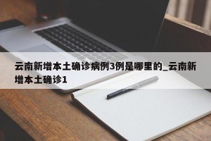 云南新增本土确诊病例3例是哪里的_云南新增本土确诊1