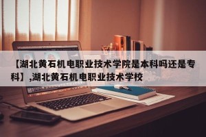 【湖北黄石机电职业技术学院是本科吗还是专科】,湖北黄石机电职业技术学校
