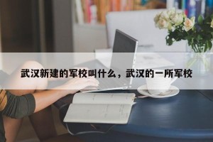 武汉新建的军校叫什么，武汉的一所军校