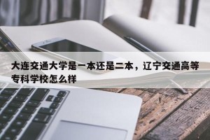 大连交通大学是一本还是二本，辽宁交通高等专科学校怎么样
