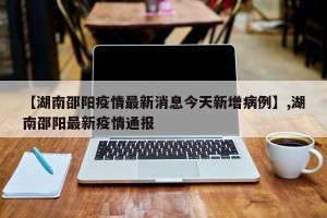 【湖南邵阳疫情最新消息今天新增病例】,湖南邵阳最新疫情通报
