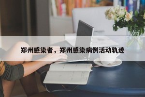 郑州感染者，郑州感染病例活动轨迹
